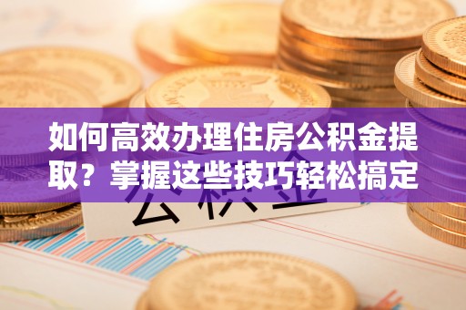 上城如何高效办理住房公积金提取？掌握这些技巧轻松搞定