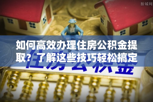 上城如何高效办理住房公积金提取？了解这些技巧轻松搞定