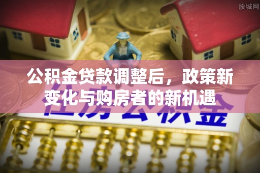 上城公积金贷款调整后，政策新变化与购房者的新机遇