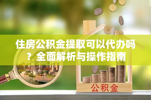 上城住房公积金提取可以代办吗？全面解析与操作指南