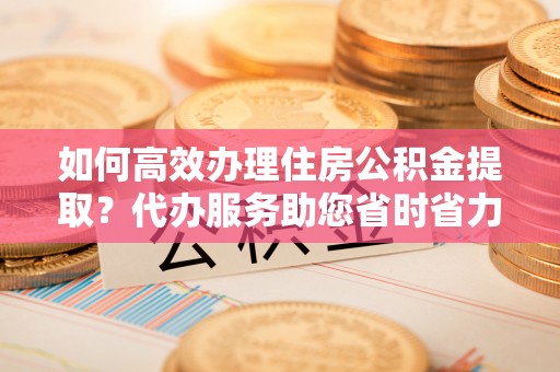 上城如何高效办理住房公积金提取？代办服务助您省时省力