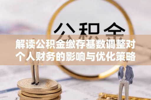 上城解读公积金缴存基数调整对个人财务的影响与优化策略