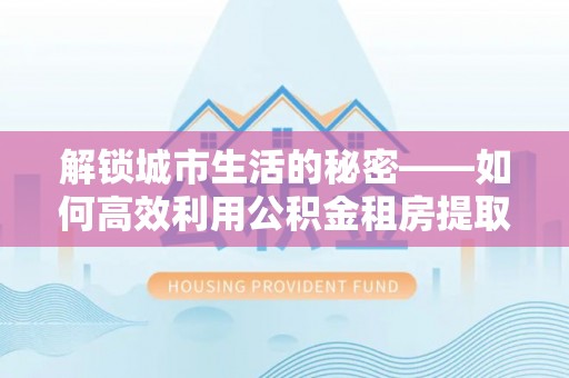 上城解锁城市生活的秘密——如何高效利用公积金租房提取政策优化居住体验
