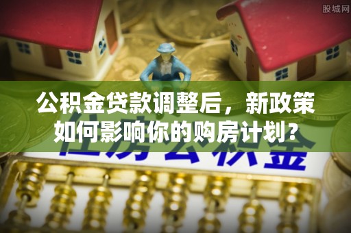 上城公积金贷款调整后，新政策如何影响你的购房计划？