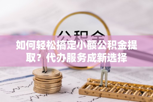 上城如何轻松搞定小额公积金提取？代办服务成新选择