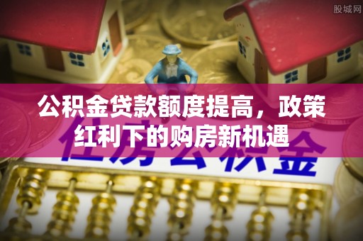 上城公积金贷款额度提高，政策红利下的购房新机遇