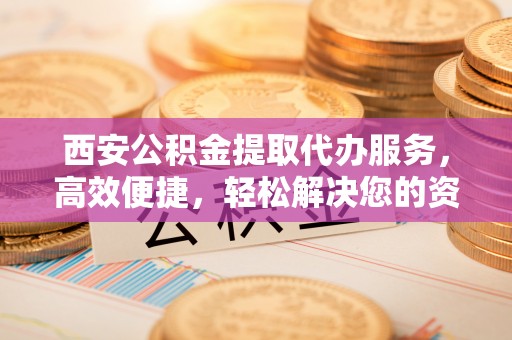 上城西安公积金提取代办服务，高效便捷，轻松解决您的资金需求