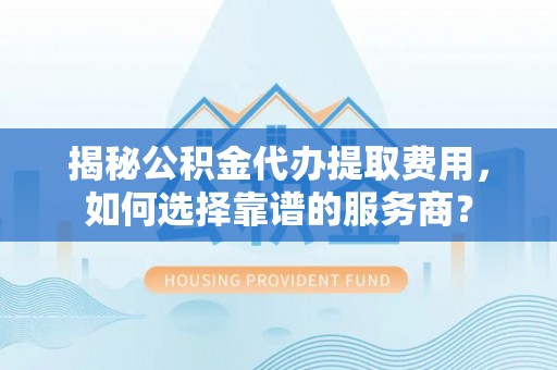 上城揭秘公积金代办提取费用，如何选择靠谱的服务商？
