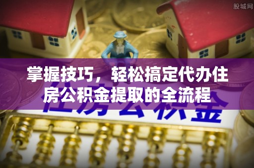 上城掌握技巧，轻松搞定代办住房公积金提取的全流程