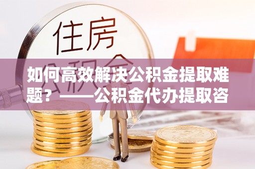 上城如何高效解决公积金提取难题？——公积金代办提取咨询服务全解析