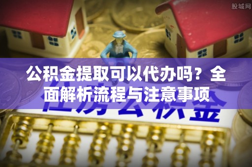 上城公积金提取可以代办吗？全面解析流程与注意事项