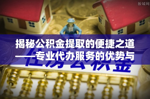上城揭秘公积金提取的便捷之道——专业代办服务的优势与选择