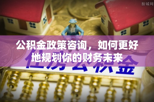 上城公积金政策咨询，如何更好地规划你的财务未来