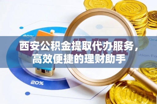 上城西安公积金提取代办服务，高效便捷的理财助手