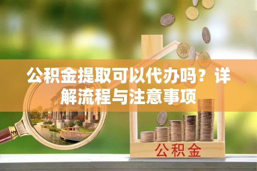 上城公积金提取可以代办吗？详解流程与注意事项