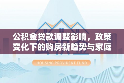 上城公积金贷款调整影响，政策变化下的购房新趋势与家庭财务规划
