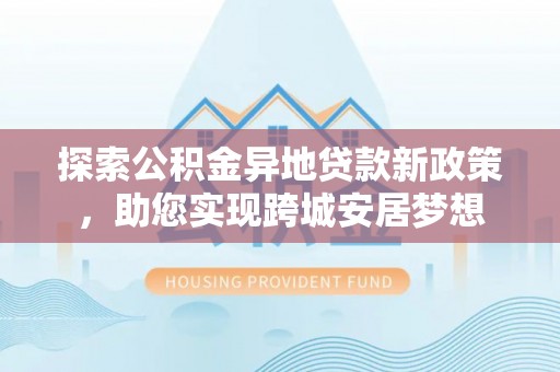 上城探索公积金异地贷款新政策，助您实现跨城安居梦想