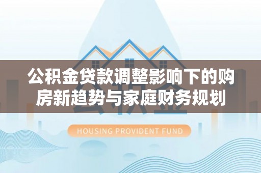 上城公积金贷款调整影响下的购房新趋势与家庭财务规划