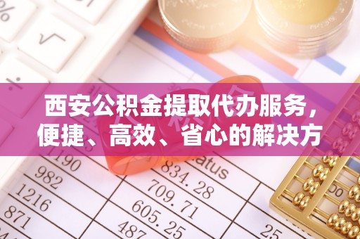 上城西安公积金提取代办服务，便捷、高效、省心的解决方案