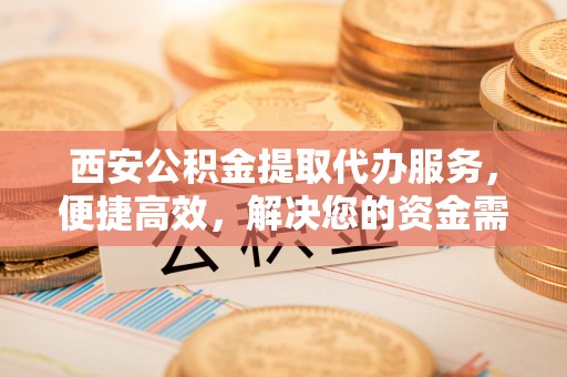 上城西安公积金提取代办服务，便捷高效，解决您的资金需求