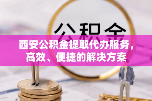 上城西安公积金提取代办服务，高效、便捷的解决方案