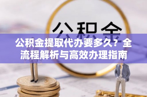 上城公积金提取代办要多久？全流程解析与高效办理指南