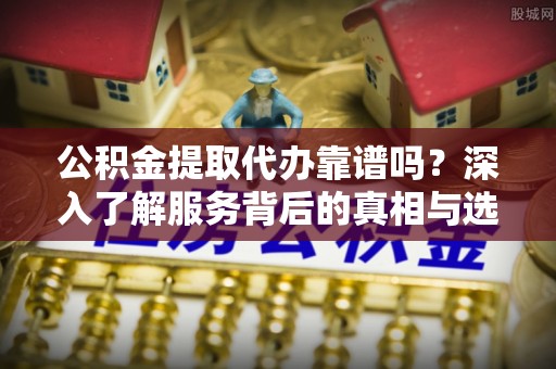 上城公积金提取代办靠谱吗？深入了解服务背后的真相与选择指南
