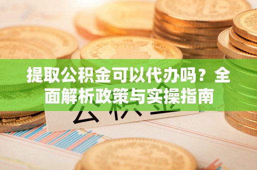 上城提取公积金可以代办吗？全面解析政策与实操指南