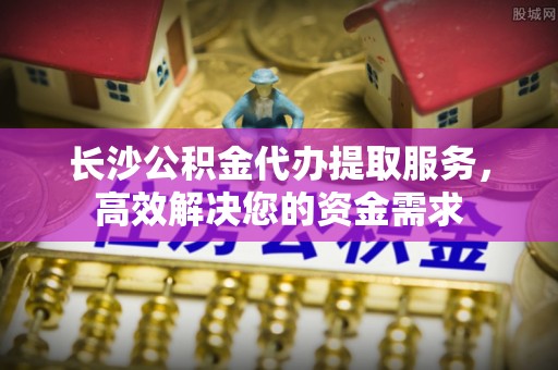 上城长沙公积金代办提取服务，高效解决您的资金需求