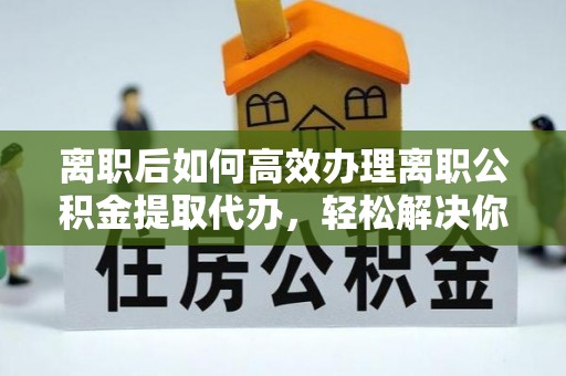 上城离职后如何高效办理离职公积金提取代办，轻松解决你的后顾之忧