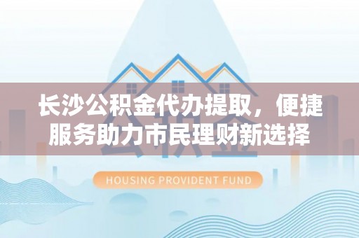 上城长沙公积金代办提取，便捷服务助力市民理财新选择