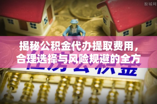 上城揭秘公积金代办提取费用，合理选择与风险规避的全方位解析