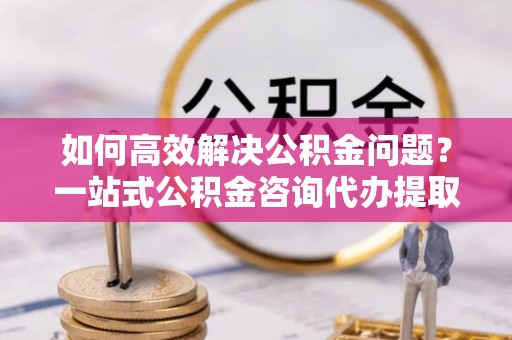 上城如何高效解决公积金问题？一站式公积金咨询代办提取服务全解析