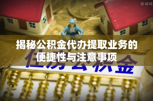 上城揭秘公积金代办提取业务的便捷性与注意事项