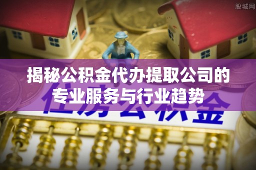 上城揭秘公积金代办提取公司的专业服务与行业趋势