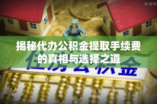 上城揭秘代办公积金提取手续费的真相与选择之道