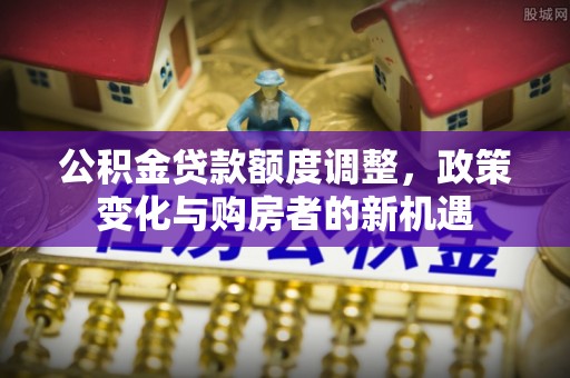 上城公积金贷款额度调整，政策变化与购房者的新机遇