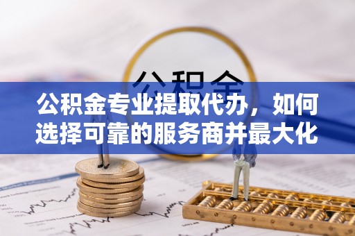 上城公积金专业提取代办，如何选择可靠的服务商并最大化你的资金收益