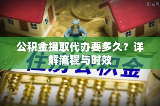 上城公积金提取代办要多久？详解流程与时效