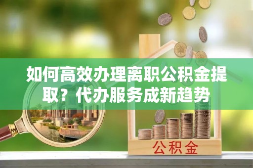上城如何高效办理离职公积金提取？代办服务成新趋势